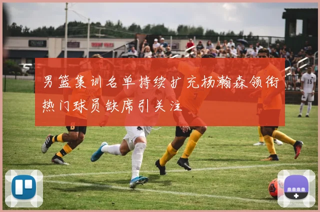 男篮集训名单持续扩充杨瀚森领衔热门球员缺席引关注